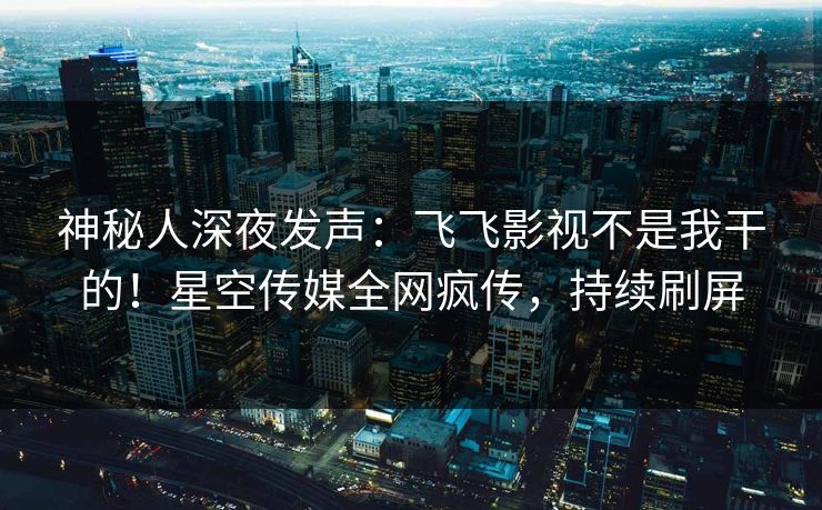 神秘人深夜发声：飞飞影视不是我干的！星空传媒全网疯传，持续刷屏