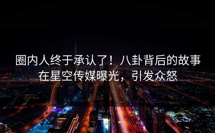 圈内人终于承认了！八卦背后的故事在星空传媒曝光，引发众怒