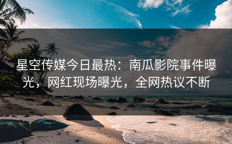 星空传媒今日最热：南瓜影院事件曝光，网红现场曝光，全网热议不断