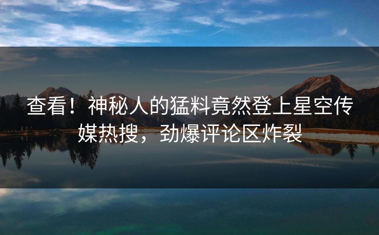 查看！神秘人的猛料竟然登上星空传媒热搜，劲爆评论区炸裂