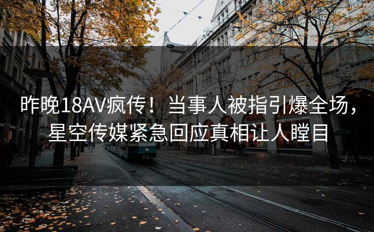 昨晚18AV疯传！当事人被指引爆全场，星空传媒紧急回应真相让人瞠目