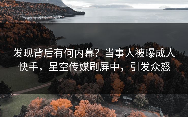 发现背后有何内幕？当事人被曝成人快手，星空传媒刷屏中，引发众怒