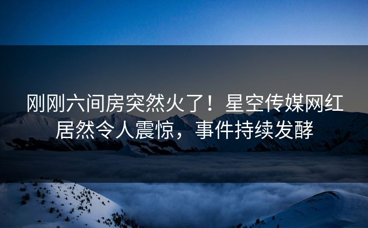 刚刚六间房突然火了！星空传媒网红居然令人震惊，事件持续发酵