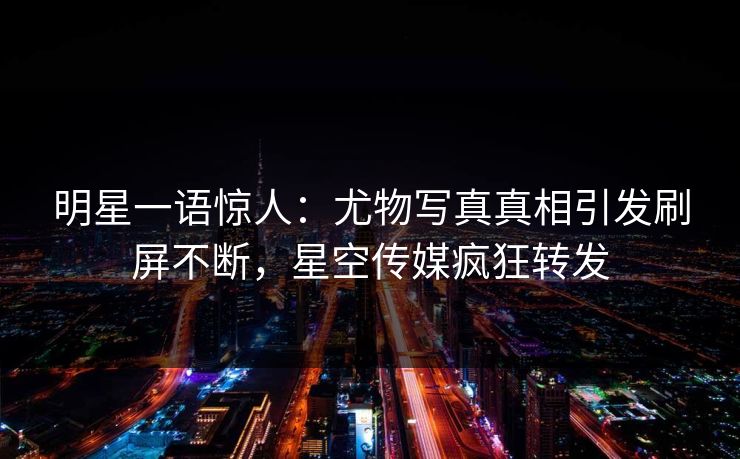 明星一语惊人：尤物写真真相引发刷屏不断，星空传媒疯狂转发