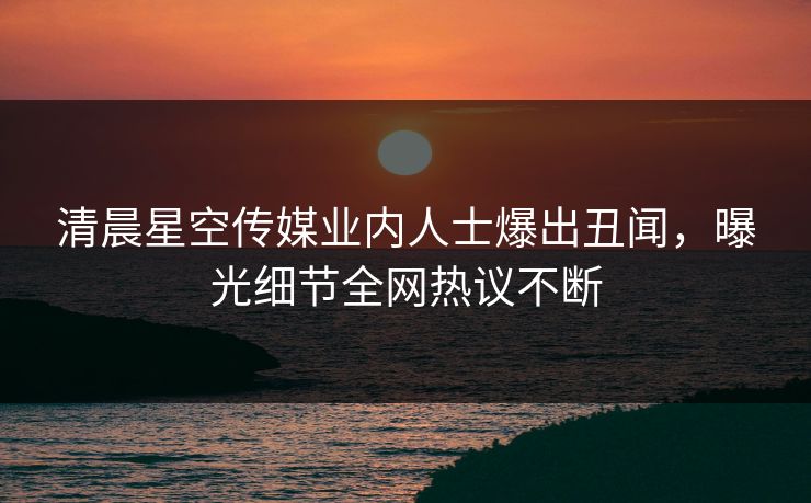 清晨星空传媒业内人士爆出丑闻，曝光细节全网热议不断