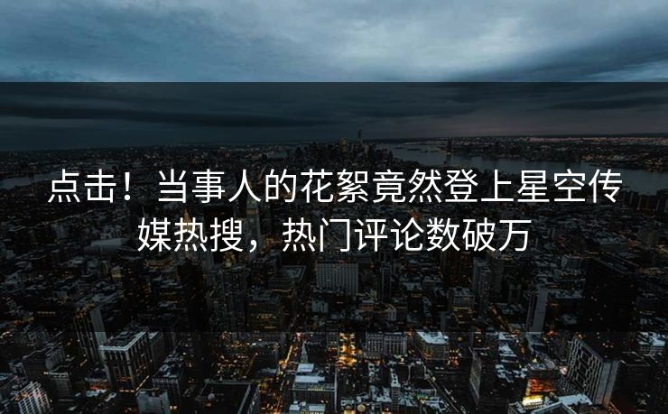 点击！当事人的花絮竟然登上星空传媒热搜，热门评论数破万