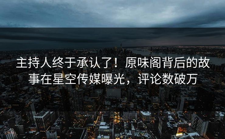 主持人终于承认了！原味阁背后的故事在星空传媒曝光，评论数破万