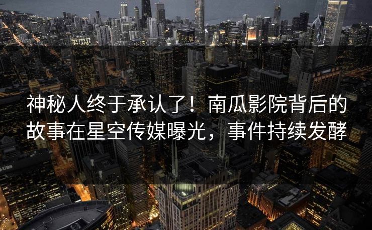 神秘人终于承认了！南瓜影院背后的故事在星空传媒曝光，事件持续发酵