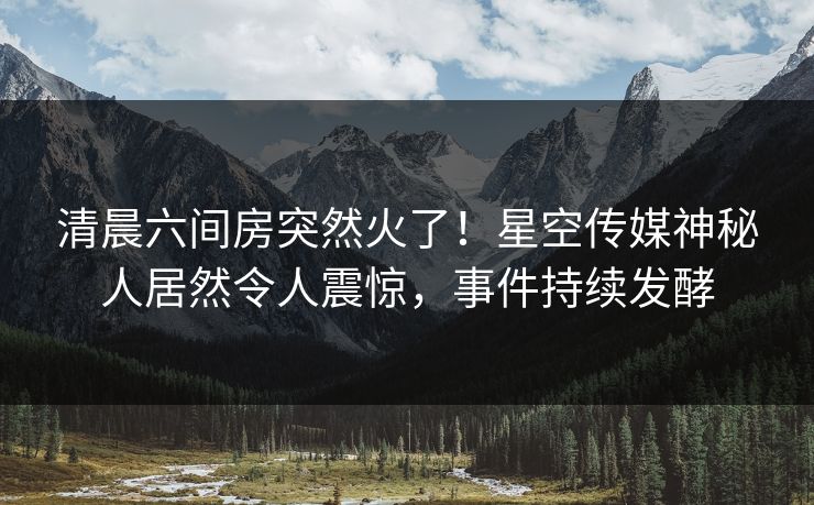 清晨六间房突然火了！星空传媒神秘人居然令人震惊，事件持续发酵