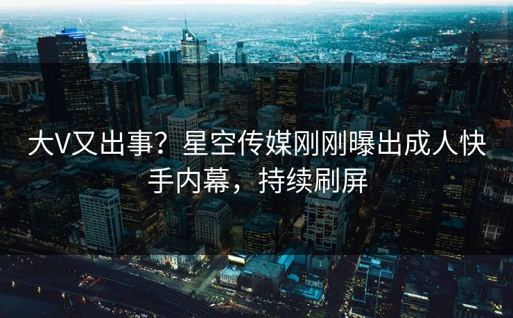 大V又出事？星空传媒刚刚曝出成人快手内幕，持续刷屏