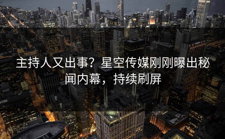 主持人又出事？星空传媒刚刚曝出秘闻内幕，持续刷屏