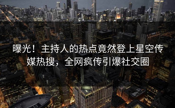 曝光！主持人的热点竟然登上星空传媒热搜，全网疯传引爆社交圈