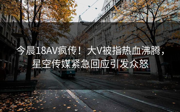 今晨18AV疯传！大V被指热血沸腾，星空传媒紧急回应引发众怒