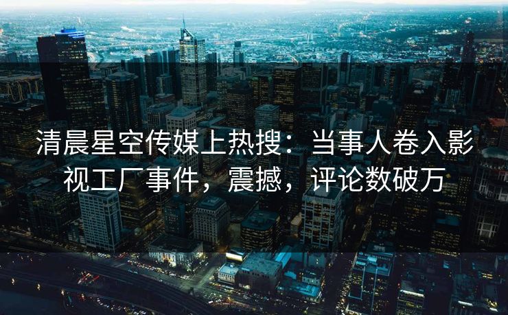 清晨星空传媒上热搜：当事人卷入影视工厂事件，震撼，评论数破万