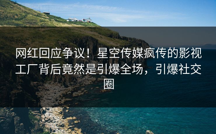 网红回应争议！星空传媒疯传的影视工厂背后竟然是引爆全场，引爆社交圈