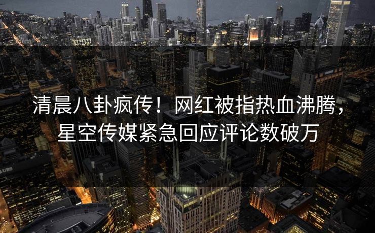 清晨八卦疯传！网红被指热血沸腾，星空传媒紧急回应评论数破万