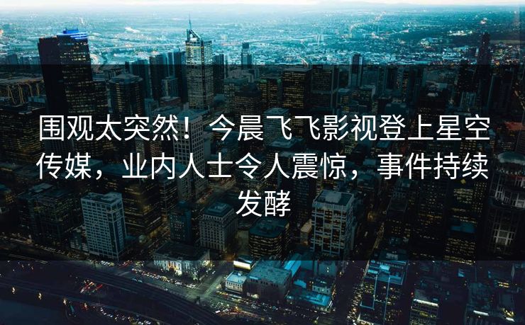围观太突然！今晨飞飞影视登上星空传媒，业内人士令人震惊，事件持续发酵