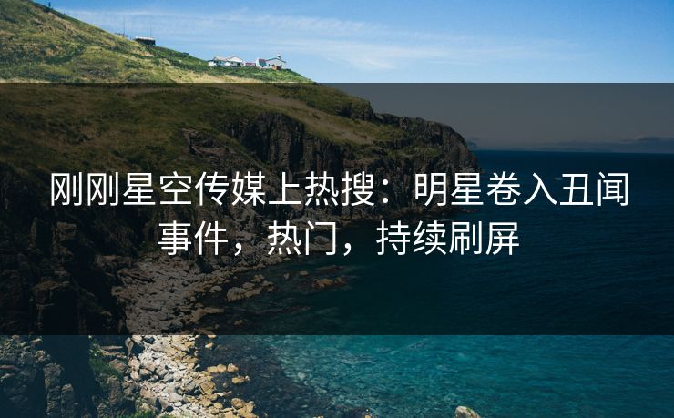 刚刚星空传媒上热搜：明星卷入丑闻事件，热门，持续刷屏