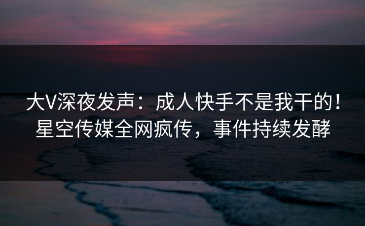 大V深夜发声：成人快手不是我干的！星空传媒全网疯传，事件持续发酵