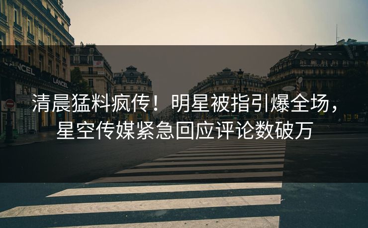 清晨猛料疯传！明星被指引爆全场，星空传媒紧急回应评论数破万