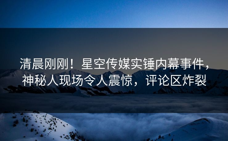 清晨刚刚！星空传媒实锤内幕事件，神秘人现场令人震惊，评论区炸裂