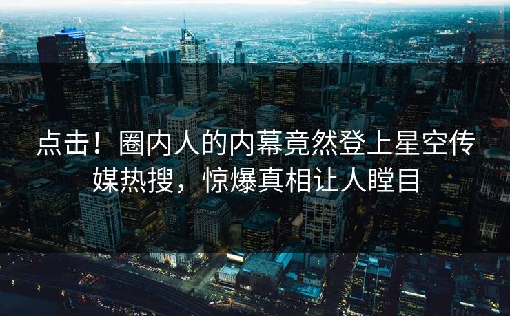 点击！圈内人的内幕竟然登上星空传媒热搜，惊爆真相让人瞠目