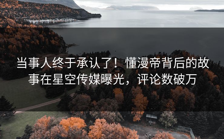 当事人终于承认了！懂漫帝背后的故事在星空传媒曝光，评论数破万