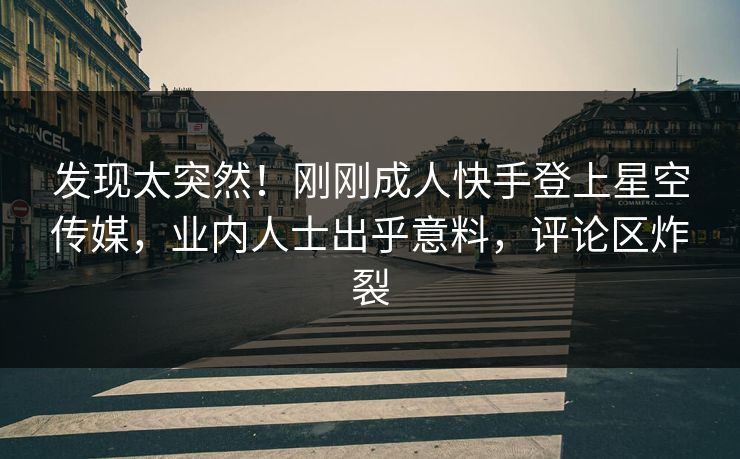 发现太突然！刚刚成人快手登上星空传媒，业内人士出乎意料，评论区炸裂