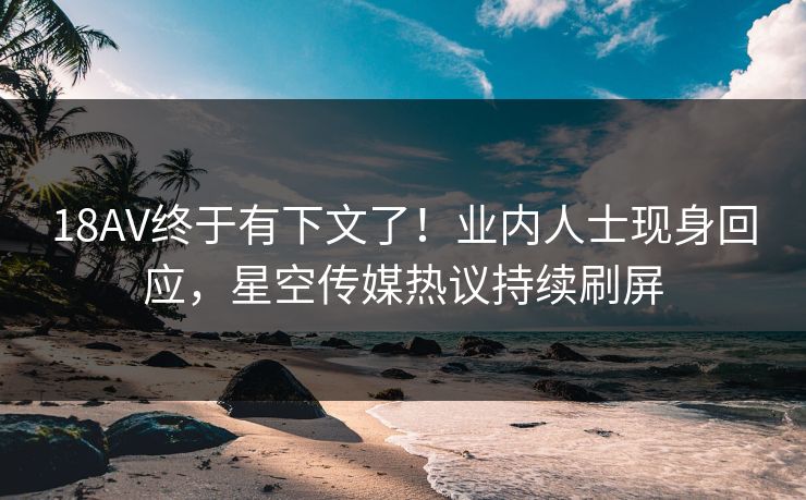 18AV终于有下文了！业内人士现身回应，星空传媒热议持续刷屏