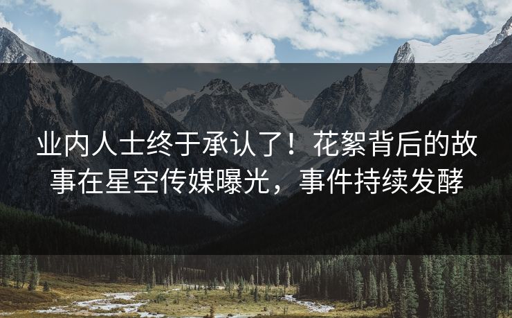 业内人士终于承认了！花絮背后的故事在星空传媒曝光，事件持续发酵