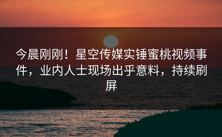 今晨刚刚！星空传媒实锤蜜桃视频事件，业内人士现场出乎意料，持续刷屏