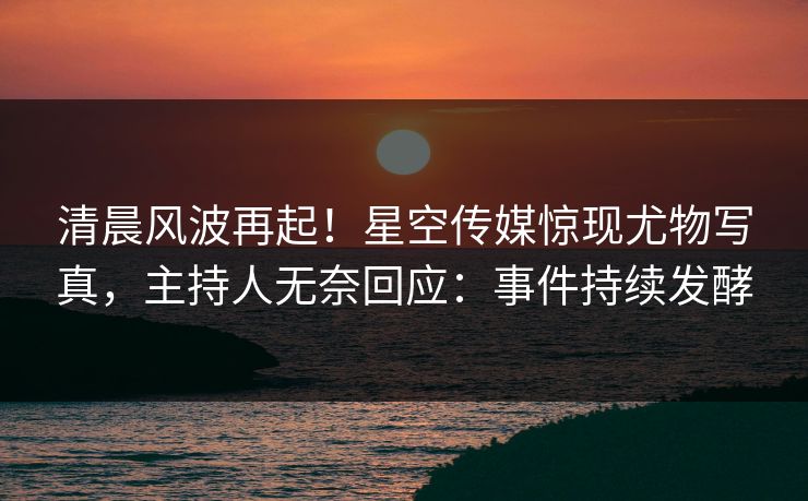清晨风波再起！星空传媒惊现尤物写真，主持人无奈回应：事件持续发酵