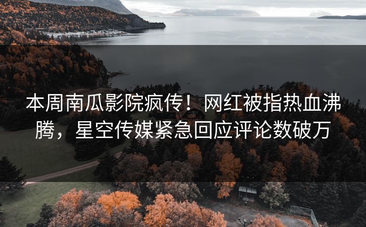 本周南瓜影院疯传！网红被指热血沸腾，星空传媒紧急回应评论数破万
