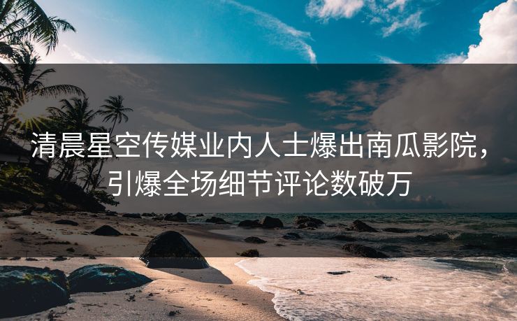 清晨星空传媒业内人士爆出南瓜影院，引爆全场细节评论数破万