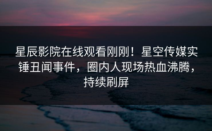 星辰影院在线观看刚刚！星空传媒实锤丑闻事件，圈内人现场热血沸腾，持续刷屏