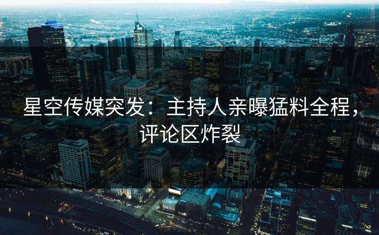星空传媒突发：主持人亲曝猛料全程，评论区炸裂