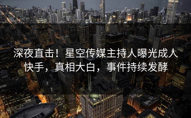 深夜直击！星空传媒主持人曝光成人快手，真相大白，事件持续发酵