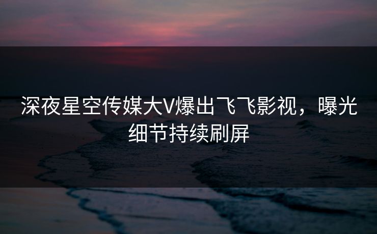 深夜星空传媒大V爆出飞飞影视，曝光细节持续刷屏
