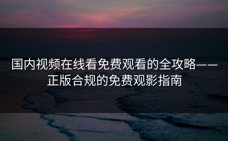 国内视频在线看免费观看的全攻略——正版合规的免费观影指南 国内视频在线看免费观看的全攻略——正版合规的免费观影指南