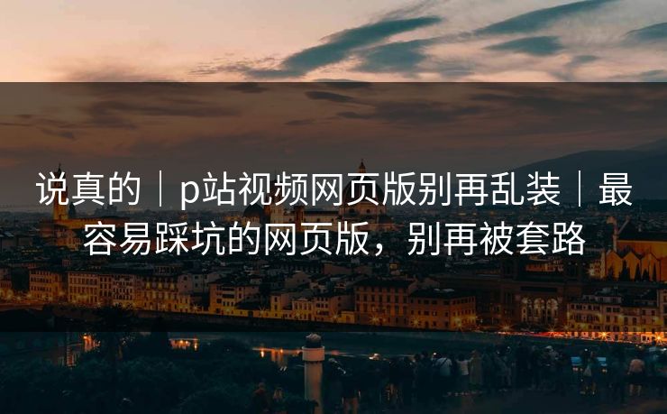 说真的|p站视频网页版别再乱装|最容易踩坑的网页版,别再被套路 说真的|p站视频网页版别再乱装|最容易踩坑的网页版,别再被套路