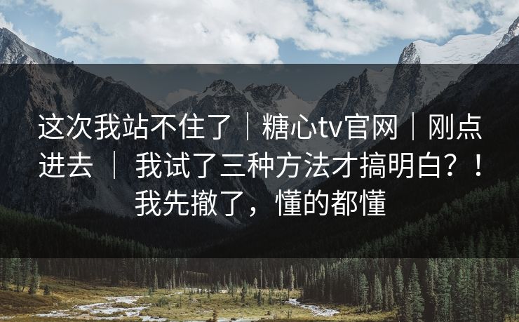 这次我站不住了｜糖心tv官网｜刚点进去 ｜ 我试了三种方法才搞明白？！我先撤了，懂的都懂