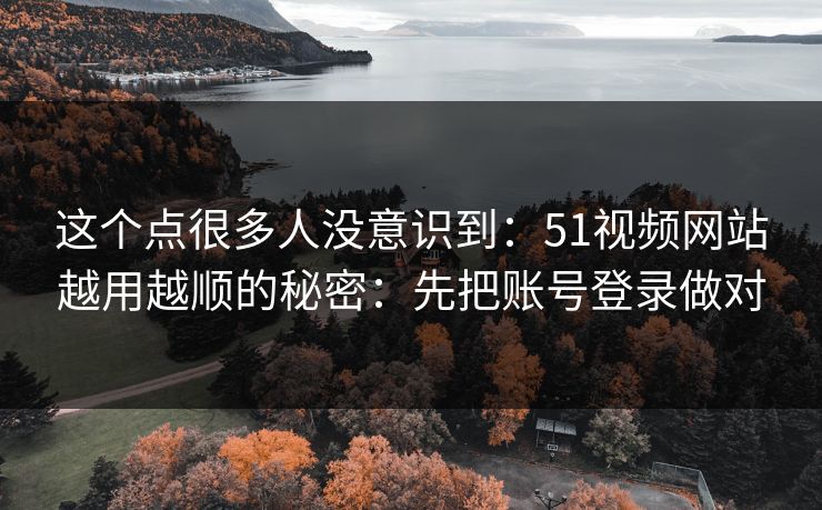 这个点很多人没意识到：51视频网站越用越顺的秘密：先把账号登录做对