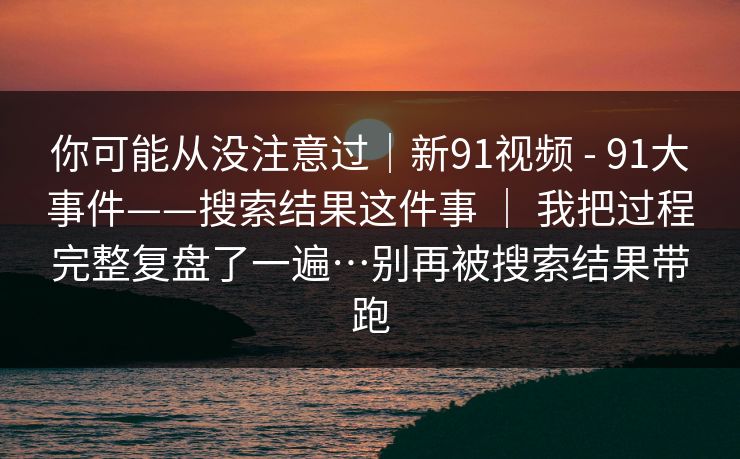 你可能从没注意过｜新91视频 - 91大事件——搜索结果这件事 ｜ 我把过程完整复盘了一遍…别再被搜索结果带跑