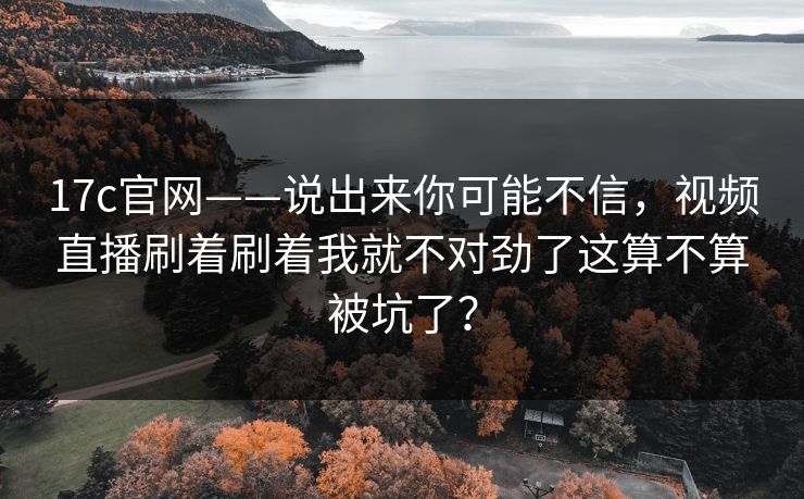 17c官网——说出来你可能不信，视频直播刷着刷着我就不对劲了这算不算被坑了？