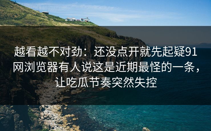 越看越不对劲：还没点开就先起疑91网浏览器有人说这是近期最怪的一条，让吃瓜节奏突然失控
