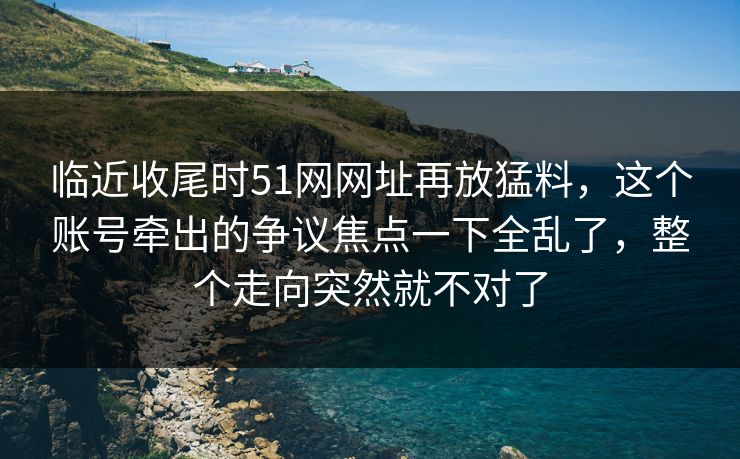 临近收尾时51网网址再放猛料，这个账号牵出的争议焦点一下全乱了，整个走向突然就不对了